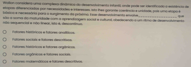 Wallon considera uma complexa dinâmica do desenvolvimento infantil, onde pode ser identificada a existência de
etapas diferenciadas por necessidades e interesses. Isto lhes garante coerência e unidade, pois uma etapa é
básica e necessária para o surgimento da próxima. Esse desenvolvimento envolve_ que
são a soma da maturidade com a aprendizagem social e cultural, obedecendo a um ritmo de desenvolvimento
não sequencial e não linear, isto é, descontínuo.
Fatores históricos e fatores analíticos.
Fatores sociais e fatores descritivos.
Fatores históricos e fatores orgânicos.
Fatores orgânicos e fatores sociais.
Fatores matemáticos e fatores descritivos.