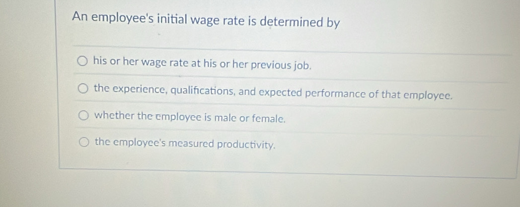 An employee's initial wage rate is determined by
his or her wage rate at his or her previous job.
the experience, qualifications, and expected performance of that employee.
whether the employee is male or female.
the employee's measured productivity.