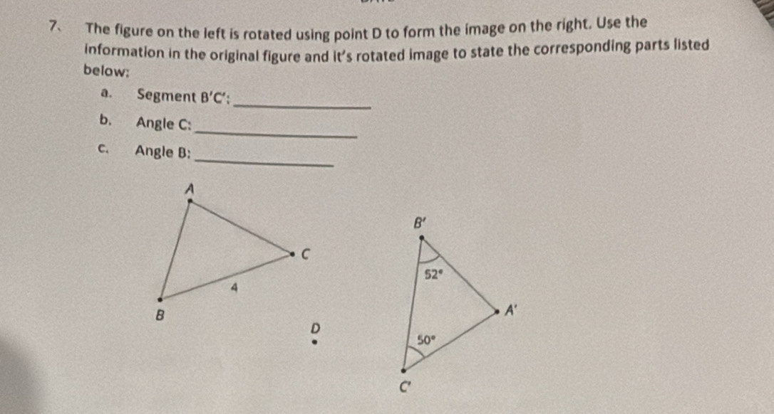 The figure on the left is rotated using point D to form the image on the right. Use the
information in the original figure and it's rotated image to state the corresponding parts listed
below:
_
a. Segment B'C'
b. Angle C:
_
_
c. Angle B:
.