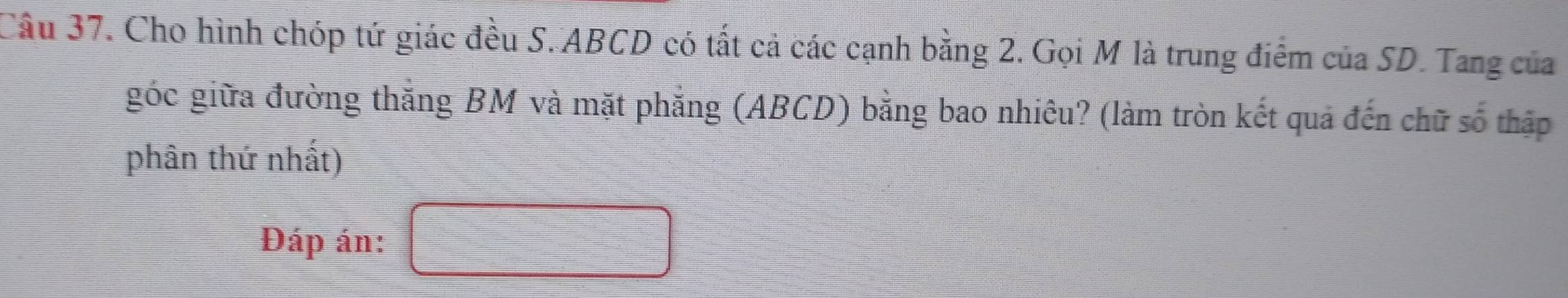 Cho hình chóp tứ giác đều S. ABCD có tất cả các cạnh bằng 2. Gọi M là trung điểm của SD. Tang của 
góc giữa đường thắng BM và mặt phẳng (ABCD) bằng bao nhiêu? (làm tròn kết quả đến chữ số thập 
phân thứ nhất) 
Đáp án: