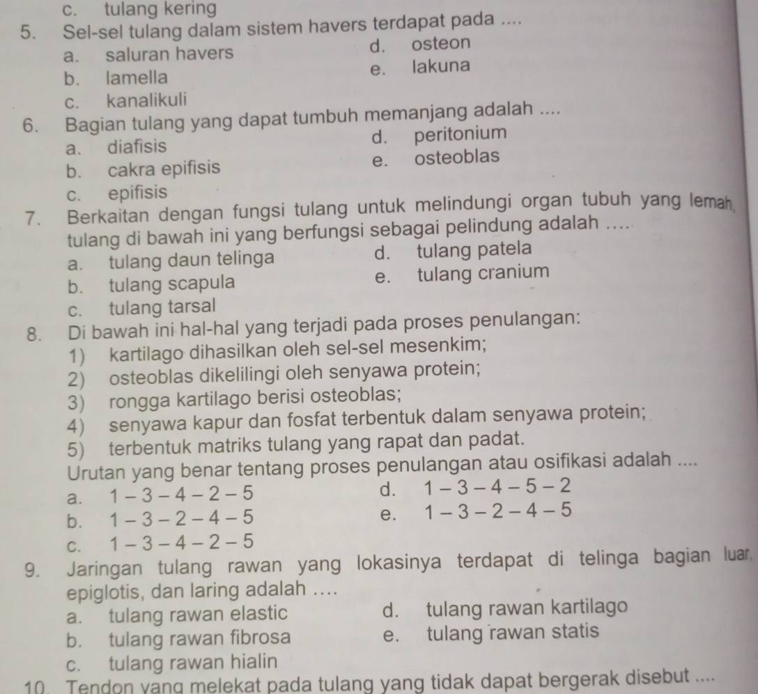 c. tulang kering
5. Sel-sel tulang dalam sistem havers terdapat pada ....
a. saluran havers d. osteon
b. lamella e. lakuna
c. kanalikuli
6. Bagian tulang yang dapat tumbuh memanjang adalah ....
a. diafisis d. peritonium
b. cakra epifisis e. osteoblas
c. epifisis
7. Berkaitan dengan fungsi tulang untuk melindungi organ tubuh yang lemah,
tulang di bawah ini yang berfungsi sebagai pelindung adalah ....
a. tulang daun telinga d. tulang patela
b. tulang scapula e. tulang cranium
c. tulang tarsal
8. Di bawah ini hal-hal yang terjadi pada proses penulangan:
1) kartilago dihasilkan oleh sel-sel mesenkim;
2) osteoblas dikelilingi oleh senyawa protein;
3) rongga kartilago berisi osteoblas;
4) senyawa kapur dan fosfat terbentuk dalam senyawa protein;
5) terbentuk matriks tulang yang rapat dan padat.
Urutan yang benar tentang proses penulangan atau osifikasi adalah ....
a. 1-3-4-2-5
d. 1-3-4-5-2
b. 1-3-2-4-5 e. 1-3-2-4-5
C. 1-3-4-2-5
9. Jaringan tulang rawan yang lokasinya terdapat di telinga bagian luar
epiglotis, dan laring adalah ....
a. tulang rawan elastic d. tulang rawan kartilago
b. tulang rawan fibrosa e. tulang rawan statis
c. tulang rawan hialin
10. Tendon yang melekat pada tulang yang tidak dapat bergerak disebut ....