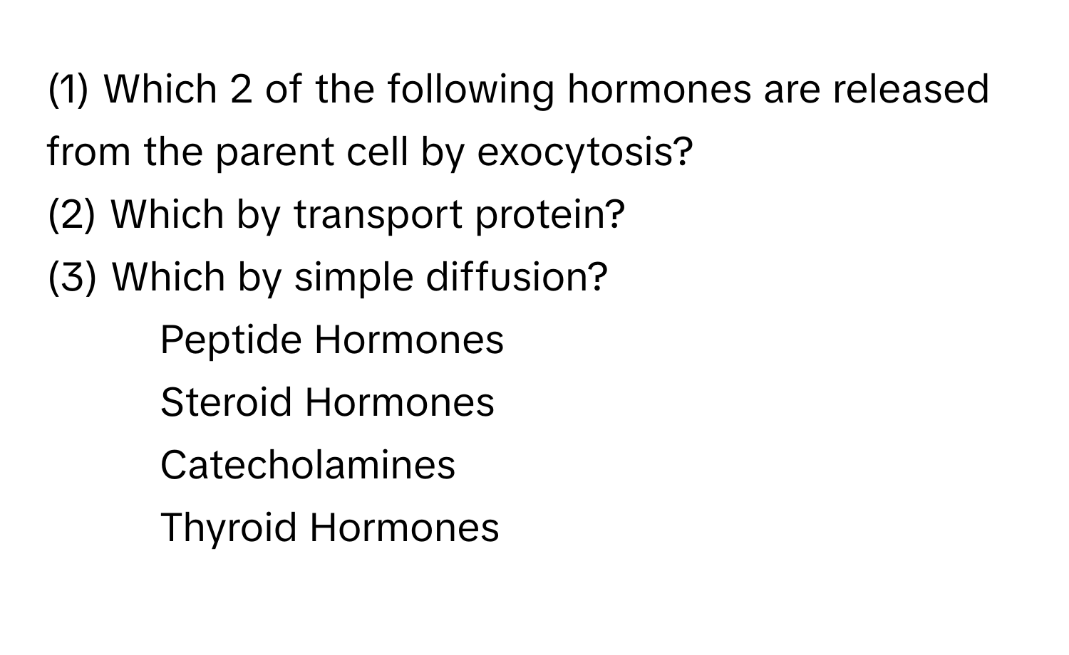 (1) Which 2 of the following hormones are released from the parent cell by exocytosis?

(2) Which by transport protein?

(3) Which by simple diffusion?

- Peptide Hormones
- Steroid Hormones
- Catecholamines
- Thyroid Hormones