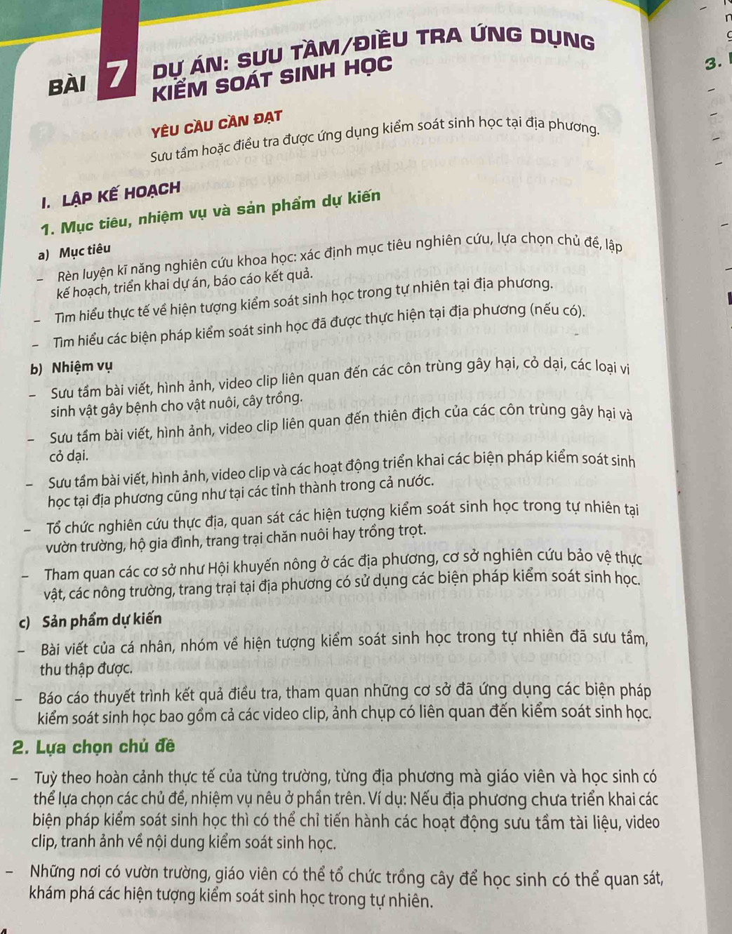 dự án: sựu tầm/điềU tra ứnG dụng
KIẾM SOÁT SINH Học
3.
Yêu Cầu cần đạt
Sưu tầm hoặc điều tra được ứng dụng kiểm soát sinh học tại địa phương.
I. Lập kế hoạch
1. Mục tiêu, nhiệm vụ và sản phẩm dự kiến
a) Mục tiêu
Rèn luyện kĩ năng nghiên cứu khoa học: xác định mục tiêu nghiên cứu, lựa chọn chủ đế, lập
kế hoạch, triển khai dự án, báo cáo kết quả.
Tìm hiểu thực tế về hiện tượng kiểm soát sinh học trong tự nhiên tại địa phương.
Tim hiểu các biện pháp kiểm soát sinh học đã được thực hiện tại địa phương (nếu có).
b) Nhiệm vụ
Sưu tầm bài viết, hình ảnh, video clip liên quan đến các côn trùng gây hại, cỏ dại, các loại vi
sinh vật gây bệnh cho vật nuôi, cây trồng.
Sưu tầm bài viết, hình ảnh, video clip liên quan đến thiên địch của các côn trùng gây hại và
cỏ dại.
Sưu tầm bài viết, hình ảnh, video clip và các hoạt động triển khai các biện pháp kiểm soát sinh
học tại địa phương cũng như tại các tỉnh thành trong cả nước.
Tổ chức nghiên cứu thực địa, quan sát các hiện tượng kiểm soát sinh học trong tự nhiên tại
vườn trường, hộ gia đình, trang trại chăn nuôi hay trồng trọt.
Tham quan các cơ sở như Hội khuyến nông ở các địa phương, cơ sở nghiên cứu bảo vệ thực
vật, các nông trường, trang trại tại địa phương có sử dụng các biện pháp kiểm soát sinh học.
c) Sản phẩm dự kiến
Bài viết của cá nhân, nhóm về hiện tượng kiểm soát sinh học trong tự nhiên đã sưu tầm,
thu thập được.
- Báo cáo thuyết trình kết quả điều tra, tham quan những cơ sở đã ứng dụng các biện pháp
kiểm soát sinh học bao gồm cả các video clip, ảnh chụp có liên quan đến kiểm soát sinh học.
2. Lựa chọn chủ đề
-  Tuỳ theo hoàn cảnh thực tế của từng trường, từng địa phương mà giáo viên và học sinh có
thể lựa chọn các chủ để, nhiệm vụ nêu ở phần trên. Ví dụ: Nếu địa phương chưa triển khai các
biện pháp kiểm soát sinh học thì có thể chỉ tiến hành các hoạt động sưu tầm tài liệu, video
clip, tranh ảnh về nội dung kiểm soát sinh học.
Những nơi có vườn trường, giáo viên có thể tổ chức trồng cây để học sinh có thể quan sát,
khám phá các hiện tượng kiểm soát sinh học trong tự nhiên.