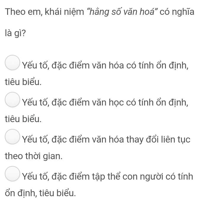 Theo em, khái niệm “hằng số văn hoá” có nghĩa
là gì?
Yếu tố, đặc điểm văn hóa có tính ổn định,
tiêu biểu.
Yếu tố, đặc điểm văn học có tính ổn định,
tiêu biểu.
Yếu tố, đặc điểm văn hóa thay đổi liên tục
theo thời gian.
Yếu tố, đặc điểm tập thể con người có tính
ổn định, tiêu biểu.