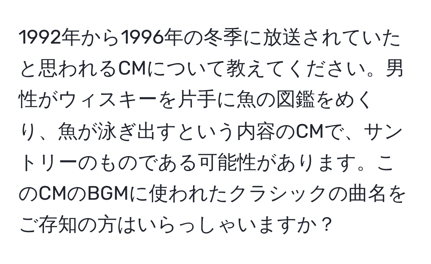 1992年から1996年の冬季に放送されていたと思われるCMについて教えてください。男性がウィスキーを片手に魚の図鑑をめくり、魚が泳ぎ出すという内容のCMで、サントリーのものである可能性があります。このCMのBGMに使われたクラシックの曲名をご存知の方はいらっしゃいますか？