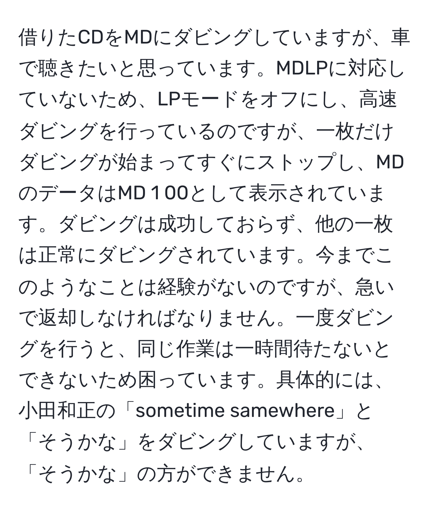 借りたCDをMDにダビングしていますが、車で聴きたいと思っています。MDLPに対応していないため、LPモードをオフにし、高速ダビングを行っているのですが、一枚だけダビングが始まってすぐにストップし、MDのデータはMD 1 00として表示されています。ダビングは成功しておらず、他の一枚は正常にダビングされています。今までこのようなことは経験がないのですが、急いで返却しなければなりません。一度ダビングを行うと、同じ作業は一時間待たないとできないため困っています。具体的には、小田和正の「sometime samewhere」と「そうかな」をダビングしていますが、「そうかな」の方ができません。