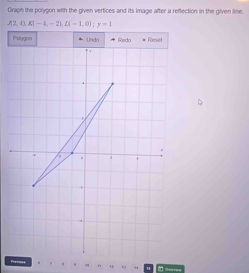 Graph the polygon with the given vertices and its image after a reflection in the given line.
J(2,4), K(-4,-2), L(-1,0); y=1
Polygon Undo Redo × Reset 
Previous 6 7 8 9 10 11 12 13 14 15 Overview