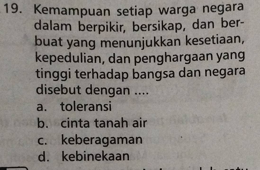 Kemampuan setiap warga negara
dalam berpikir, bersikap, dan ber-
buat yang menunjukkan kesetiaan,
kepedulian, dan penghargaan yang
tinggi terhadap bangsa dan negara
disebut dengan ....
a. toleransi
b. cinta tanah air
c. keberagaman
d. kebinekaan