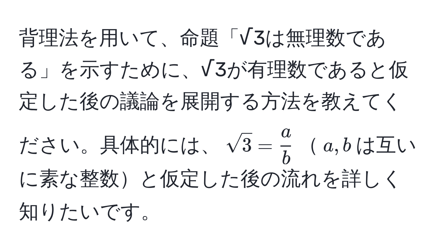 背理法を用いて、命題「√3は無理数である」を示すために、√3が有理数であると仮定した後の議論を展開する方法を教えてください。具体的には、$sqrt(3) =  a/b $$a, b$は互いに素な整数と仮定した後の流れを詳しく知りたいです。