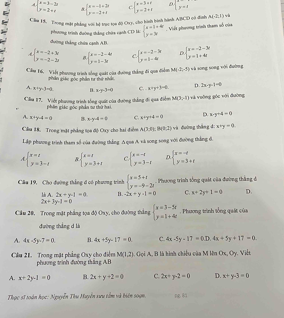 A. beginarrayl x=3-2t y=2+tendarray. B. beginarrayl x=-1+2t y=-2+tendarray. C. beginarrayl x=3+t y=2+tendarray. D. beginarrayl x-1, y=tendarray.
Câu 15. Trong mặt phẳng với hệ trục tọa độ Oxy, cho hình bình hành ABCD có đinh A(-2;1) và
phương trình đường thẳng chứa cạnh CD là: beginarrayl x=1+4t y=3tendarray.. Viết phương trình tham số của
đường thẳng chứa cạnh AB.
A beginarrayl x=-2+3t y=-2-2tendarray. B beginarrayl x=-2-4t y=1-3tendarray. C. beginarrayl x=-2-3t y=1-4tendarray. D beginarrayl x=-2-3t y=1+4tendarray.
Câu 16. Viết phương trình tổng quát của đường thẳng đi qua điểm M(-2;-5) và song song với đường
phân giác góc phần tư thứ nhất.
A. x+y-3=0. C. . x+y+3=0. D. 2x-y-1=0
B. x-y-3=0
Câu 17. Viết phương trình tổng quát của đường thẳng đi qua điểm M(3;-1) và vuông góc với đường
phân giác góc phần tư thứ hai.
A. x+y-4=0 B. x-y-4=0 C. x+y+4=0
D. x-y+4=0
Câu 18. Trong mặt phẳng tọa độ Oxy cho hai điểm A(3;0);B(0;2) và đường thẳng d: x+y=0.
Lập phương trình tham số của đường thẳng Δqua A và song song với đường thẳng d.
A. beginarrayl x=t y=3-tendarray. B beginarrayl x=t y=3+tendarray. C. beginarrayl x=-t y=3-tendarray. D beginarrayl x=-t y=3+tendarray.
Câu 19. Cho đường thẳng d có phương trình beginarrayl x=5+t y=-9-2tendarray.. Phương trình tổng quát của đường thẳng d
là A. 2x+y-1=0. B. -2x+y-1=0 C. x+2y+1=0 D.
2x+3y-1=0
Câu 20. Trong mặt phẳng tọa độ Oxy, cho đường thẳng beginarrayl x=3-5t y=1+4tendarray.. Phương trình tổng quát của
đường thẳng d là
A. 4x-5y-7=0. B. 4x+5y-17=0. C. 4x-5y-17=0.D ) 4x+5y+17=0.
Câu 21. Trong mặt phẳng Oxy cho điểm M(1,2). Gọi A, B là hình chiếu của M lên Ox, Oy. Viết
phương trình đường thắng AB
A. x+2y-1=0 B. 2x+y+2=0 C. 2x+y-2=0 D. x+y-3=0
Thạc sĩ toán học: Nguyễn Thu Huyền sưu tầm và biên soạn. pg, 81