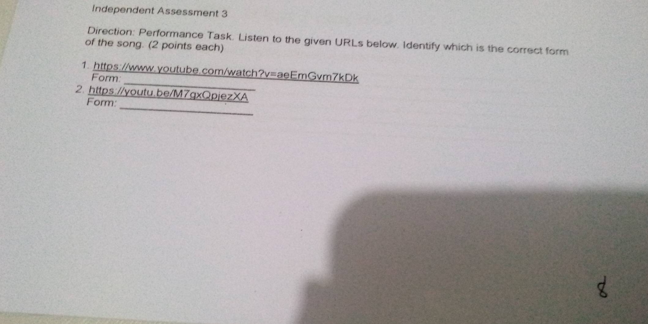 Independent Assessment 3 
Direction: Performance Task. Listen to the given URLs below. Identify which is the correct form 
of the song. (2 points each) 
_ 
1. https://www.youtube.com/watch?v=aeEmGvm7kDk 
Form: 
2. https://youtu.be/M7gxQpjezXA 
_ 
Form: