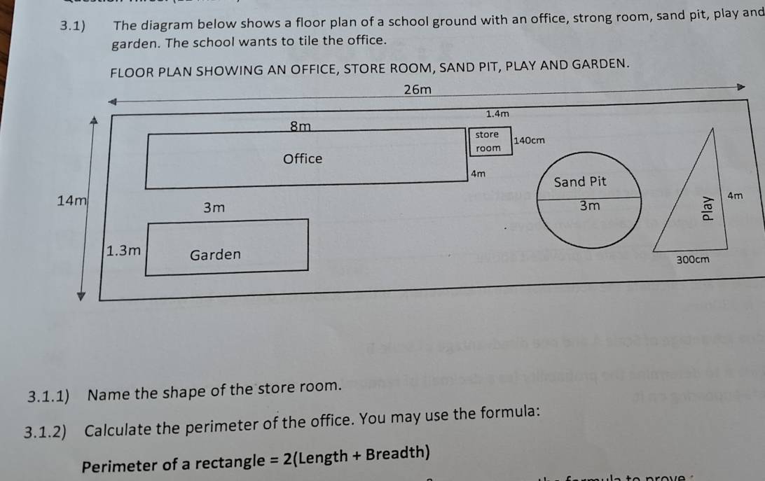 3.1) The diagram below shows a floor plan of a school ground with an office, strong room, sand pit, play and 
garden. The school wants to tile the office. 
FLOOR PLAN SHOWING AN OFFICE, STORE ROOM, SAND PIT, PLAY AND GARDEN.
26m
1.4m
8m
store 140cm
Office room
4m
14m
3m
1.3m Garden 
3.1.1) Name the shape of the store room. 
3.1.2) Calculate the perimeter of the office. You may use the formula: 
Perimeter of a rectangle =2 (Length + Breadth)