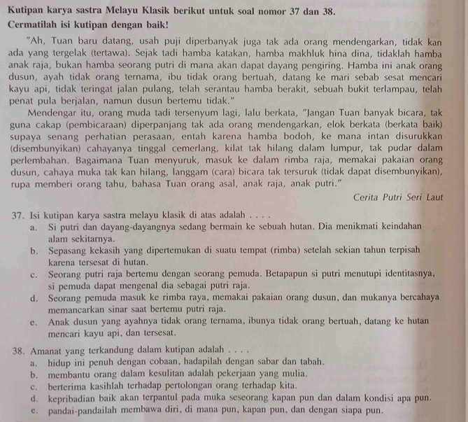 Kutipan karya sastra Melayu Klasik berikut untuk soal nomor 37 dan 38.
Cermatilah isi kutipan dengan baik!
"Ah, Tuan baru datang, usah puji diperbanyak juga tak ada orang mendengarkan, tidak kan
ada yang tergelak (tertawa). Sejak tadi hamba katakan, hamba makhluk hina dina, tidaklah hamba
anak raja, bukan hamba seorang putri di mana akan dapat dayang pengiring. Hamba ini anak orang
dusun, ayah tidak orang ternama, ibu tidak orang bertuah, datang ke mari sebab sesat mencari
kayu api, tidak teringat jalan pulang, telah serantau hamba berakit, sebuah bukit terlampau, telah
penat pula berjalan, namun dusun bertemu tidak.”
Mendengar itu, orang muda tadi tersenyum lagi, lalu berkata, "Jangan Tuan banyak bicara, tak
guna cakap (pembicaraan) diperpanjang tak ada orang mendengarkan, elok berkata (berkata baik)
supaya senang perhatian perasaan, entah karena hamba bodoh, ke mana intan disurukkan
(disembunyikan) cahayanya tinggal cemerlang, kilat tak hilang dalam lumpur, tak pudar dalam
perlembahan. Bagaimana Tuan menyuruk, masuk ke dalam rimba raja, memakai pakaian orang
dusun, cahaya muka tak kan hilang, langgam (cara) bicara tak tersuruk (tidak dapat disembunyikan),
rupa memberi orang tahu, bahasa Tuan orang asal, anak raja, anak putri.”
Cerita Putri Seri Laut
37. Isi kutipan karya sastra melayu klasik di atas adalah . . . .
a. Si putri dan dayang-dayangnya sedang bermain ke sebuah hutan. Dia menikmati keindahan
alam sekitarnya.
b. Sepasang kekasih yang dipertemukan di suatu tempat (rimba) setelah sekian tahun terpisah
karena tersesat di hutan.
c. Seorang putri raja bertemu dengan seorang pemuda. Betapapun si putri menutupi identitasnya,
si pemuda dapat mengenal dia sebagai putri raja.
d. Seorang pemuda masuk ke rimba raya, memakai pakaian orang dusun, dan mukanya bercahaya
memancarkan sinar saat bertemu putri raja.
e. Anak dusun yang ayahnya tidak orang ternama, ibunya tidak orang bertuah, datang ke hutan
mencari kayu api, dan tersesat.
38. Amanat yang terkandung dalam kutipan adalah . . . .
a. hidup ini penuh dengan cobaan, hadapilah dengan sabar dan tabah.
b. membantu orang dalam kesulitan adalah pekerjaan yang mulia.
c. berterima kasihlah terhadap pertolongan orang terhadap kita.
d. kepribadian baik akan terpantul pada muka seseorang kapan pun dan dalam kondisi apa pun.
e. pandai-pandailah membawa diri, di mana pun, kapan pun, dan dengan siapa pun.