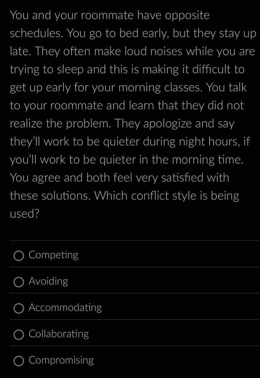 You and your roommate have opposite
schedules. You go to bed early, but they stay up
late. They often make loud noises while you are
trying to sleep and this is making it diffcult to
get up early for your morning classes. You talk
to your roommate and learn that they did not
realize the problem. They apologize and say
they'll work to be quieter during night hours, if
you'll work to be quieter in the morning time.
You agree and both feel very satisfied with
these solutions. Which conflict style is being
used?
Competing
Avoiding
Accommodating
Collaborating
Compromising