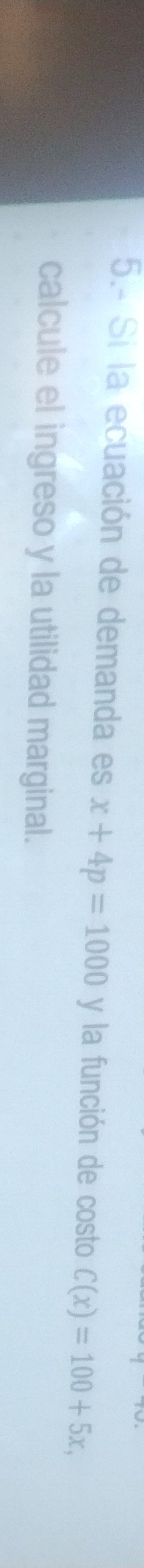 5.- Si la ecuación de demanda es x+4p=1000 y la función de costo C(x)=100+5x, 
calcule el ingreso y la utilidad marginal.