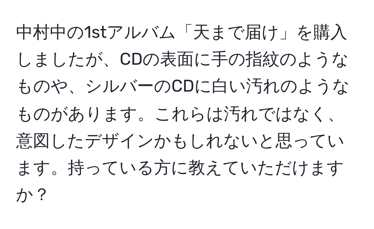 中村中の1stアルバム「天まで届け」を購入しましたが、CDの表面に手の指紋のようなものや、シルバーのCDに白い汚れのようなものがあります。これらは汚れではなく、意図したデザインかもしれないと思っています。持っている方に教えていただけますか？