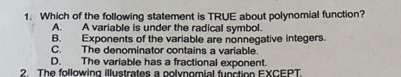 Which of the following statement is TRUE about polynomial function?
A. A variable is under the radical symbol.
B. Exponents of the variable are nonnegative integers.
C. The denominator contains a variable.
D. The variable has a fractional exponent.
2. The following illustrates a polynomial function EXCEPT.