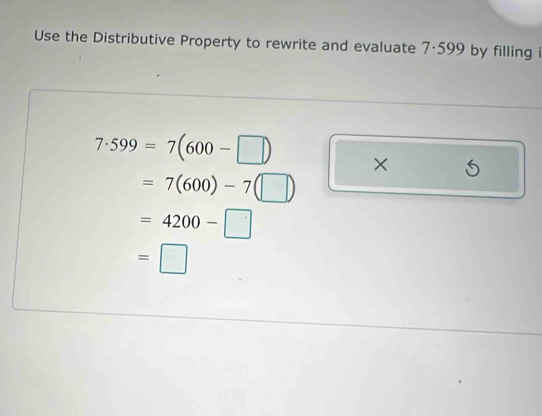 Use the Distributive Property to rewrite and evaluate 7·599 by filling i
7· 599=7(600-□ )
×
=7(600)-7(□ )
=4200-□
=□