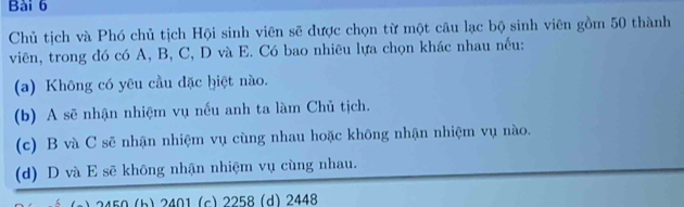 Chủ tịch và Phó chủ tịch Hội sinh viên sẽ được chọn từ một câu lạc bộ sinh viên gồm 50 thành
viên, trong đó có A, B, C, D và E. Có bao nhiêu lựa chọn khác nhau nếu:
(a) Không có yêu cầu đặc hiệt nào.
(b) A sẽ nhận nhiệm vụ nếu anh ta làm Chủ tịch.
(c) B và C sẽ nhận nhiệm vụ cùng nhau hoặc không nhận nhiệm vụ nào.
(d) D và E sẽ không nhận nhiệm vụ cùng nhau.
(b) 2401 (c) 2258 (d) 2448