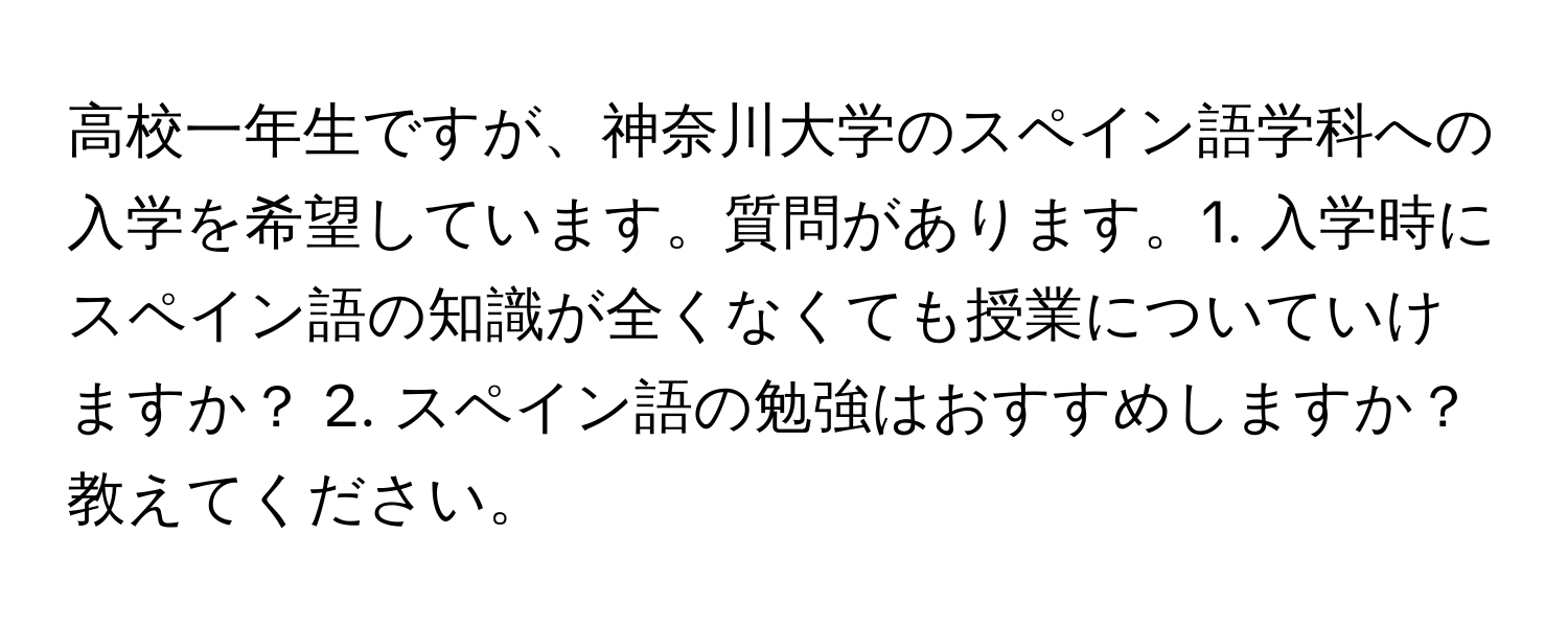 高校一年生ですが、神奈川大学のスペイン語学科への入学を希望しています。質問があります。1. 入学時にスペイン語の知識が全くなくても授業についていけますか？ 2. スペイン語の勉強はおすすめしますか？教えてください。