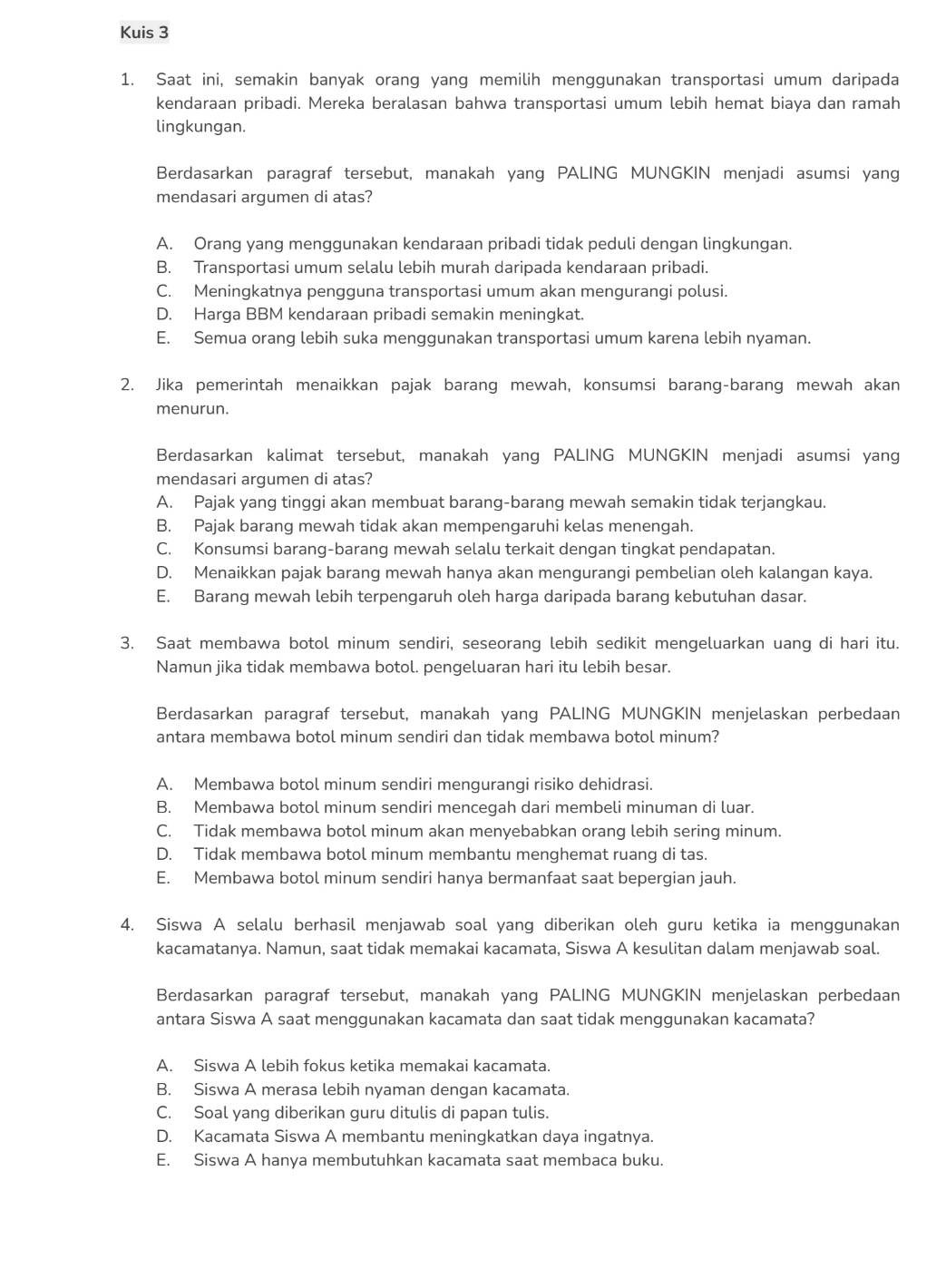 Kuis 3
1. Saat ini, semakin banyak orang yang memilih menggunakan transportasi umum daripada
kendaraan pribadi. Mereka beralasan bahwa transportasi umum lebih hemat biaya dan ramah
lingkungan.
Berdasarkan paragraf tersebut, manakah yang PALING MUNGKIN menjadi asumsi yang
mendasari argumen di atas?
A. Orang yang menggunakan kendaraan pribadi tidak peduli dengan lingkungan.
B. Transportasi umum selalu lebih murah daripada kendaraan pribadi.
C. Meningkatnya pengguna transportasi umum akan mengurangi polusi.
D. Harga BBM kendaraan pribadi semakin meningkat.
E. Semua orang lebih suka menggunakan transportasi umum karena lebih nyaman.
2. Jika pemerintah menaikkan pajak barang mewah, konsumsi barang-barang mewah akan
menurun.
Berdasarkan kalimat tersebut, manakah yang PALING MUNGKIN menjadi asumsi yang
mendasari argumen di atas?
A. Pajak yang tinggi akan membuat barang-barang mewah semakin tidak terjangkau.
B. Pajak barang mewah tidak akan mempengaruhi kelas menengah.
C. Konsumsi barang-barang mewah selalu terkait dengan tingkat pendapatan.
D. Menaikkan pajak barang mewah hanya akan mengurangi pembelian oleh kalangan kaya.
E. Barang mewah lebih terpengaruh oleh harga daripada barang kebutuhan dasar.
3. Saat membawa botol minum sendiri, seseorang lebih sedikit mengeluarkan uang di hari itu.
Namun jika tidak membawa botol. pengeluaran hari itu lebih besar.
Berdasarkan paragraf tersebut, manakah yang PALING MUNGKIN menjelaskan perbedaan
antara membawa botol minum sendiri dan tidak membawa botol minum?
A. Membawa botol minum sendiri mengurangi risiko dehidrasi.
B. Membawa botol minum sendiri mencegah dari membeli minuman di luar.
C. Tidak membawa botol minum akan menyebabkan orang lebih sering minum.
D. Tidak membawa botol minum membantu menghemat ruang di tas.
E. Membawa botol minum sendiri hanya bermanfaat saat bepergian jauh.
4. Siswa A selalu berhasil menjawab soal yang diberikan oleh guru ketika ia menggunakan
kacamatanya. Namun, saat tidak memakai kacamata, Siswa A kesulitan dalam menjawab soal.
Berdasarkan paragraf tersebut, manakah yang PALING MUNGKIN menjelaskan perbedaan
antara Siswa A saat menggunakan kacamata dan saat tidak menggunakan kacamata?
A. Siswa A lebih fokus ketika memakai kacamata.
B. Siswa A merasa lebih nyaman dengan kacamata.
C. Soal yang diberikan guru ditulis di papan tulis.
D. Kacamata Siswa A membantu meningkatkan daya ingatnya.
E. Siswa A hanya membutuhkan kacamata saat membaca buku.
