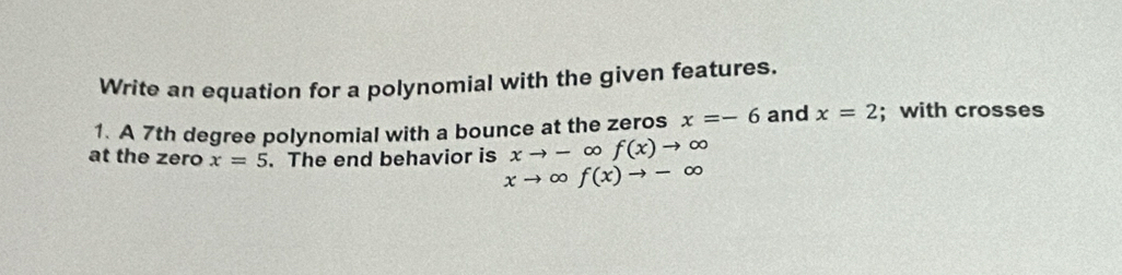 Write an equation for a polynomial with the given features. 
1. A 7th degree polynomial with a bounce at the zeros x=-6 and x=2; with crosses 
at the zero x=5. The end behavior is xto - D f(x)to ∈fty
xto ∈fty f(x)to -∈fty