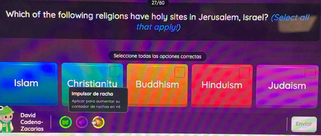 27/60
Which of the following religions have holy sites in Jerusalem, Israel? (Select all
that apply!)
Seleccione todas las opciones correctas
Islam Christianitu Buddhism Hinduism Judaism
Impulsor de racha
Aplicar para aumentar su
contador de rachas en +6
David
Cadena- Enviar
Zacarias