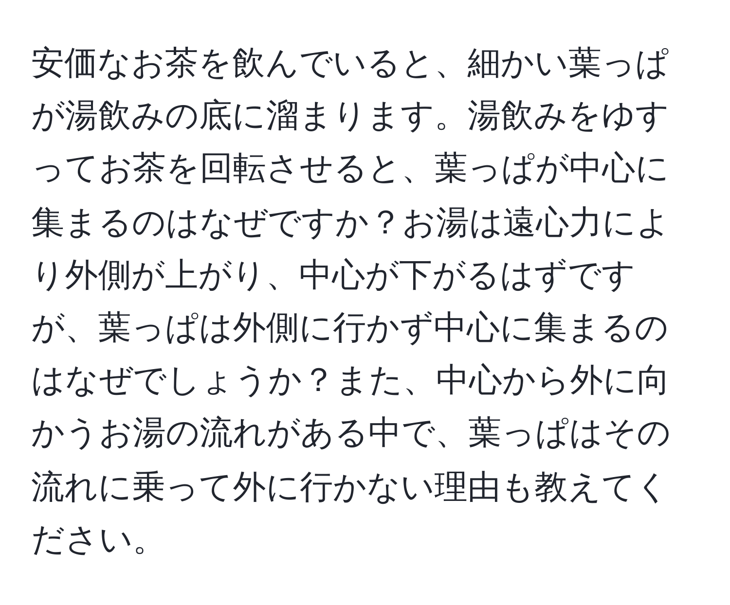 安価なお茶を飲んでいると、細かい葉っぱが湯飲みの底に溜まります。湯飲みをゆすってお茶を回転させると、葉っぱが中心に集まるのはなぜですか？お湯は遠心力により外側が上がり、中心が下がるはずですが、葉っぱは外側に行かず中心に集まるのはなぜでしょうか？また、中心から外に向かうお湯の流れがある中で、葉っぱはその流れに乗って外に行かない理由も教えてください。