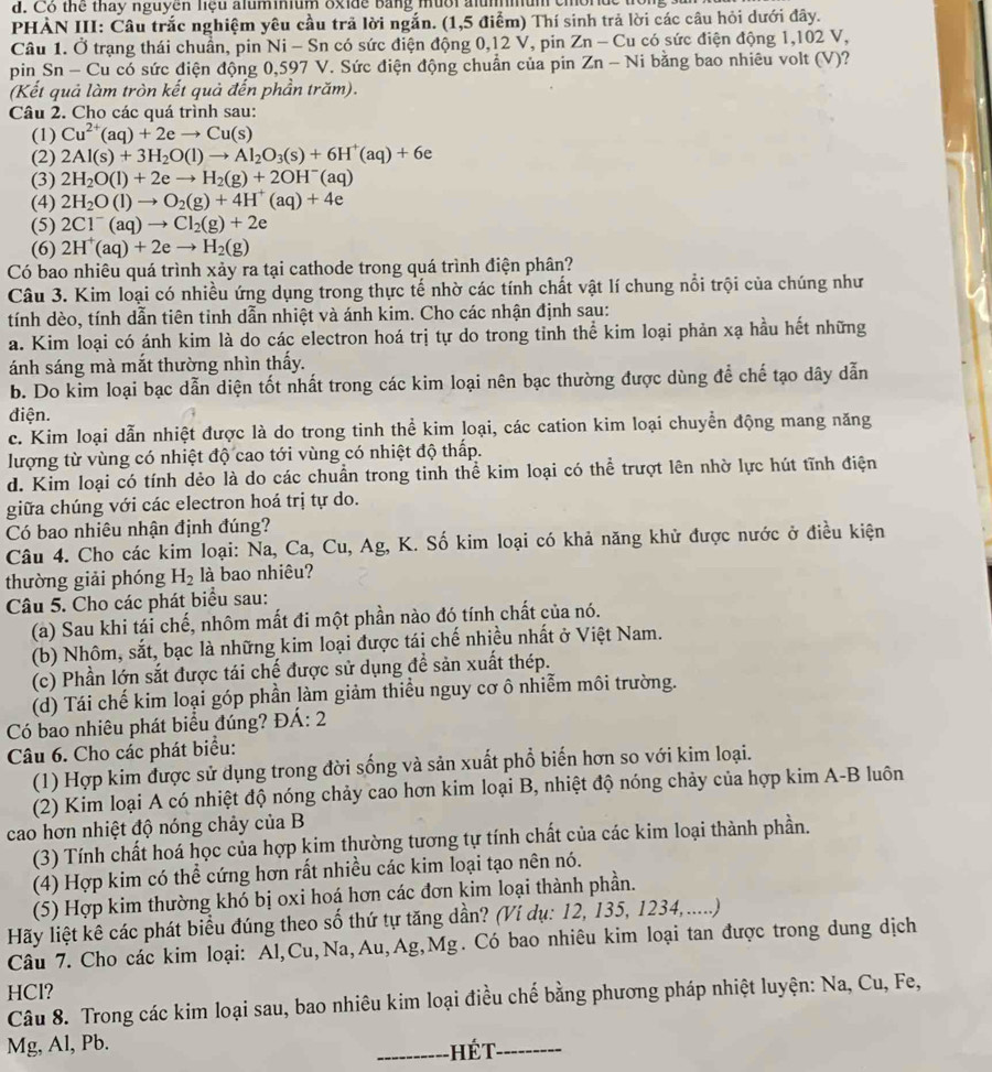 Cô thể thay nguyên liệu aluminium oxide bằng mười alummum cmorde
PHẢN III: Câu trắc nghiệm yêu cầu trã lời ngắn. (1,5 điểm) Thí sinh trả lời các câu hỏi dưới đây.
Câu 1. Ở trạng thái chuẩn, pin Ni - Sn có sức điện động 0,12 V, pin Zn-Cu có sức điện động 1,102 V,
pin Sn - Cu có sức điện động 0,597 V. Sức điện động chuẩn của pin Zn-N i bằng bao nhiêu volt (V)?
(Kết quả làm tròn kết quả đến phần trăm).
Câu 2. Cho các quá trình sau:
(1) Cu^(2+)(aq)+2eto Cu(s)
(2) 2Al(s)+3H_2O(l)to Al_2O_3(s)+6H^+(aq)+6e
(3) 2H_2O(l)+2eto H_2(g)+2OH^-(aq)
(4) 2H_2O(l)to O_2(g)+4H^+(aq)+4e
(5) 2Cl^-(aq)to Cl_2(g)+2e
(6) 2H^+(aq)+2eto H_2(g)
Có bao nhiêu quá trình xảy ra tại cathode trong quá trình điện phân?
Câu 3. Kim loại có nhiều ứng dụng trong thực tế nhờ các tính chất vật lí chung nổi trội của chúng như
tính dèo, tính dẫn tiên tỉnh dẫn nhiệt và ánh kim. Cho các nhận định sau:
a. Kim loại có ánh kim là do các electron hoá trị tự do trong tinh thể kim loại phản xạ hầu hết những
ánh sáng mà mắt thường nhìn thấy.
b. Do kim loại bạc dẫn diện tốt nhất trong các kim loại nên bạc thường được dùng để chế tạo dây dẫn
điện.
c. Kim loại dẫn nhiệt được là do trong tinh thể kim loại, các cation kim loại chuyển động mang năng
lượng từ vùng có nhiệt độ cao tới vùng có nhiệt độ thấp.
d. Kim loại có tính dẻo là do các chuẩn trong tinh thể kim loại có thể trượt lên nhờ lực hút tĩnh điện
giữa chúng với các electron hoá trị tự do.
Có bao nhiêu nhận định đúng?
Câu 4. Cho các kim loại: Na, Ca, u Ag , K. Số kim loại có khả năng khử được nước ở điều kiện
thường giải phóng H_2 là bao nhiêu?
Câu 5. Cho các phát biểu sau:
(a) Sau khi tái chế, nhôm mất đi một phần nào đó tính chất của nó.
(b) Nhôm, sắt, bạc là những kim loại được tái chế nhiều nhất ở Việt Nam.
(c) Phần lớn sắt được tái chế được sử dụng đề sản xuất thép.
(d) Tái chế kim loại góp phần làm giảm thiều nguy cơ ô nhiễm môi trường.
Có bao nhiêu phát biểu đúng? ĐÁ: 2
Câu 6. Cho các phát biểu:
(1) Hợp kim được sử dụng trong đời sống và sản xuất phổ biến hơn so với kim loại.
(2) Kim loại A có nhiệt độ nóng chảy cao hơn kim loại B, nhiệt độ nóng chảy của hợp kim A-B luôn
cao hơn nhiệt độ nóng chảy của B
(3) Tính chất hoá học của hợp kim thường tương tự tính chất của các kim loại thành phần.
(4) Hợp kim có thể cứng hơn rất nhiều các kim loại tạo nên nó.
(5) Hợp kim thường khó bị oxi hoá hơn các đơn kim loại thành phần.
Hãy liệt kê các phát biểu đúng theo số thứ tự tăng dần? (Ví dụ: 12, 135, 1234,.....)
Câu 7. Cho các kim loại: Al,Cu,Na,Au,Ag,Mg. Có bao nhiêu kim loại tan được trong dung dịch
HCl?
Câu 8. Trong các kim loại sau, bao nhiêu kim loại điều chế bằng phương pháp nhiệt luyện: Na, Cu, Fe,
Mg, Al, Pb. _ hét_