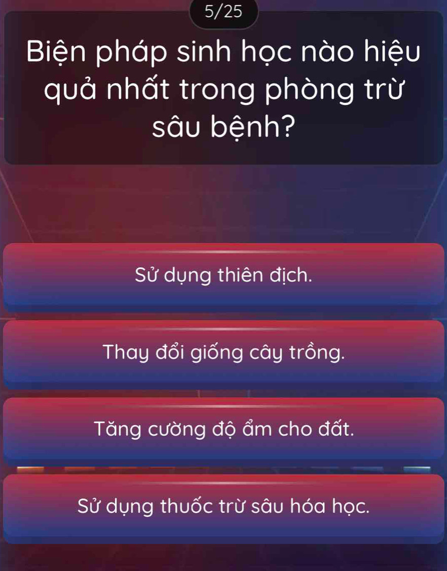 5/25
Biện pháp sinh học nào hiệu
quả nhất trong phòng trừ
sâu bệnh?
Sử dụng thiên địch.
Thay đổi giống cây trồng.
Tăng cường độ ẩm cho đất.
Sử dụng thuốc trừ sâu hóa học.