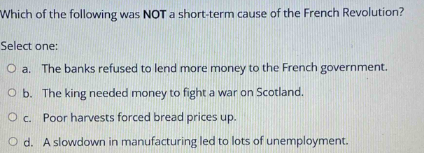 Which of the following was NOT a short-term cause of the French Revolution?
Select one:
a. The banks refused to lend more money to the French government.
b. The king needed money to fight a war on Scotland.
c. Poor harvests forced bread prices up.
d. A slowdown in manufacturing led to lots of unemployment.