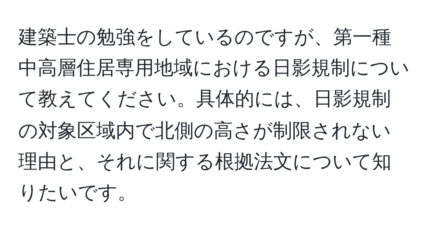 建築士の勉強をしているのですが、第一種中高層住居専用地域における日影規制について教えてください。具体的には、日影規制の対象区域内で北側の高さが制限されない理由と、それに関する根拠法文について知りたいです。