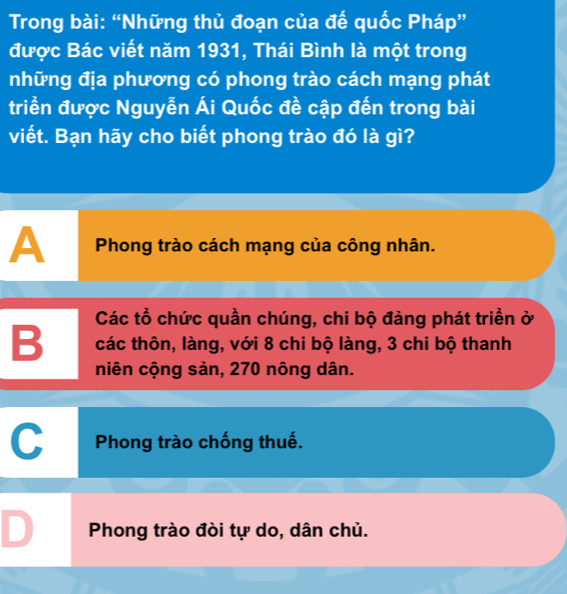 Trong bài: “Những thủ đoạn của đế quốc Pháp”
được Bác viết năm 1931, Thái Bình là một trong
những địa phương có phong trào cách mạng phát
triển được Nguyễn Ái Quốc đề cập đến trong bài
viết. Bạn hãy cho biết phong trào đó là gì?
A Phong trào cách mạng của công nhân.
Các tổ chức quần chúng, chi bộ đảng phát triền ở
B các thôn, làng, với 8 chi bộ làng, 3 chi bộ thanh
niên cộng sản, 270 nông dân.
C Phong trào chống thuế.
D Phong trào đòi tự do, dân chủ.