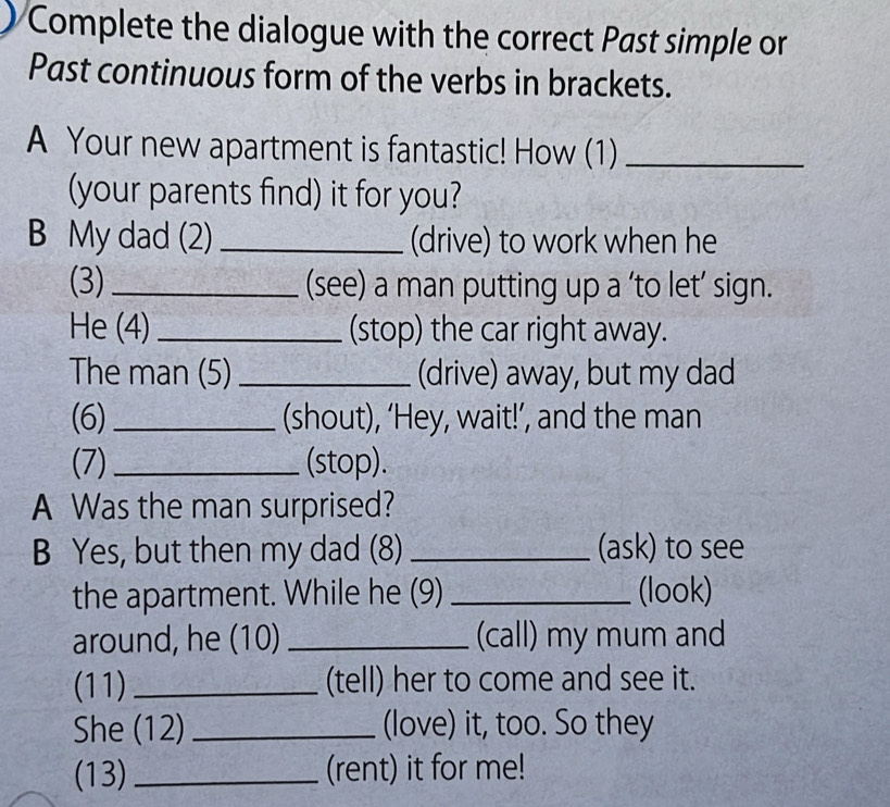 Complete the dialogue with the correct Past simple or 
Past continuous form of the verbs in brackets. 
A Your new apartment is fantastic! How (1)_ 
(your parents find) it for you? 
B My dad (2) _(drive) to work when he 
(3)_ (see) a man putting up a ‘to let’ sign. 
He (4) _(stop) the car right away. 
The man (5) _(drive) away, but my dad 
(6) _(shout), ‘Hey, wait!’, and the man 
(7)_ (stop). 
A Was the man surprised? 
B Yes, but then my dad (8) _(ask) to see 
the apartment. While he (9) _(look) 
around, he (10) _(call) my mum and 
(11) _(tell) her to come and see it. 
She (12) _(love) it, too. So they 
(13) _(rent) it for me!