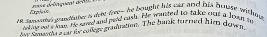 Explain. 
19. Samantha's grandfather is debt-free-he bought his car and his house without 
taking out a loan. He saved and paid cash. He wanted to take out a loan to 
buv Samantha a car for college graduation. The bank turned him down.