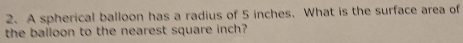 A spherical balloon has a radius of 5 inches. What is the surface area of 
the balloon to the nearest square inch?