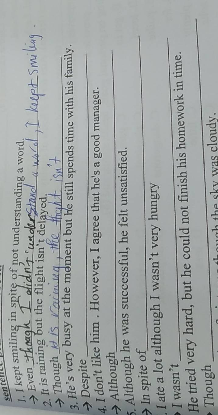 sentence 
1. I kept smiling in spite of not understanding a word. 
→ Even_ 
2. It is raining but the flight isn’t delayed. 
Though_ 
3. He’s very busy at the moment but he still spends time with his family. 
→ Despite_ 
4. I don't like him . However, I agree that he's a good manager. 
→ Although_ 
_ 
5. Although he was successful, he felt unsatisfied. 
In spite of 
_ 
. I ate a lot although I wasn’t very hungry 
I wasn’t 
He tried very hard, but he could not finish his homework in time. 
Though 
_ 
sush the sky was cloudy.