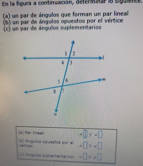 En la figura a continuación, determinar lo siguiente. 
(a) un par de ángulos que forman un par lineal 
(b) un par de ángulos opuestos por el vértice 
(c) un par de ángulos suplementarios 
(a) Par lineal: ∠ □ y∠ □
(b) Ángulos opuestos por el ∠ □ y∠ □
vértice: 
(c) Ángulos suplementarios: =□ y