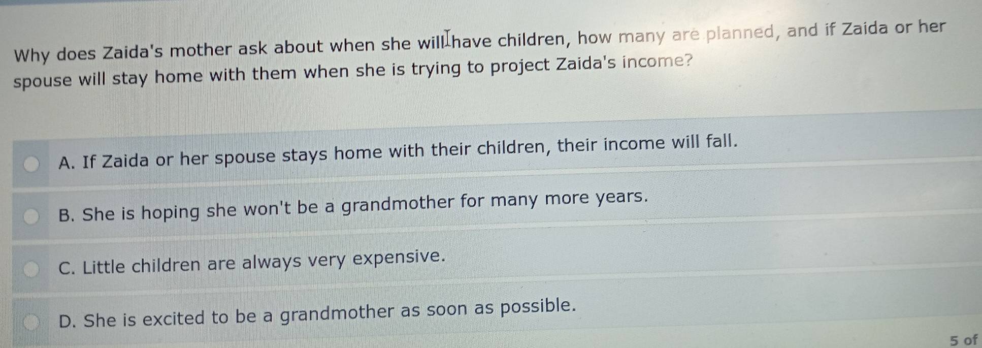 Why does Zaida's mother ask about when she will have children, how many are planned, and if Zaida or her
spouse will stay home with them when she is trying to project Zaida's income?
A. If Zaida or her spouse stays home with their children, their income will fall.
B. She is hoping she won't be a grandmother for many more years.
C. Little children are always very expensive.
D. She is excited to be a grandmother as soon as possible.
5 of