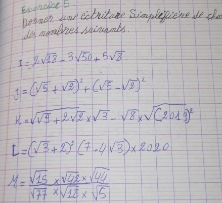 Exencice 5. 
nommer une ecbritume Simplegiene de cho 
les mombies skinambs.
I=2sqrt(18)-3sqrt(50)+5sqrt(8)
J=(sqrt(5)+sqrt(2))^2+(sqrt(5)-sqrt(2))^2
k=sqrt(sqrt 9)+2sqrt(2)* sqrt(3)-sqrt(8)* sqrt((2019)^2)
l=(sqrt(3)+2)^2(7-4sqrt(3))* 2020
M= (sqrt(15)* sqrt(42)* sqrt(44))/sqrt(77)* sqrt(18)* sqrt(5) 