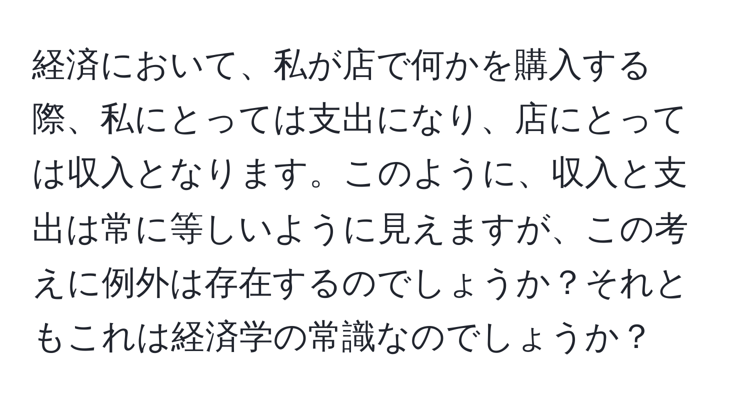 経済において、私が店で何かを購入する際、私にとっては支出になり、店にとっては収入となります。このように、収入と支出は常に等しいように見えますが、この考えに例外は存在するのでしょうか？それともこれは経済学の常識なのでしょうか？