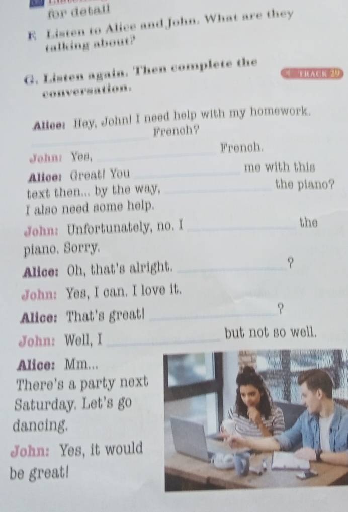 for detail 
E Listen to Alice and John. What are they 
talking about? 
G. Listen again. Then complete the 
= RAC1 29 
conversation. 
Alice: Hey, John! I need help with my homework. 
_ 
French? 
_ 
French. 
John: Yes, 
_ 
Alice: Great! You_ 
me with this 
text then... by the way,_ 
the piano? 
I also need some help. 
John: Unfortunately, no. I _the 
piano. Sorry. 
Alice: Oh, that's alright. _？ 
John: Yes, I can. I love it. 
Alice: That's great!_ 
? 
John: Well, I _but not so well. 
Alice: Mm... 
There's a party next 
Saturday. Let's go 
dancing. 
John: Yes, it would 
be great!