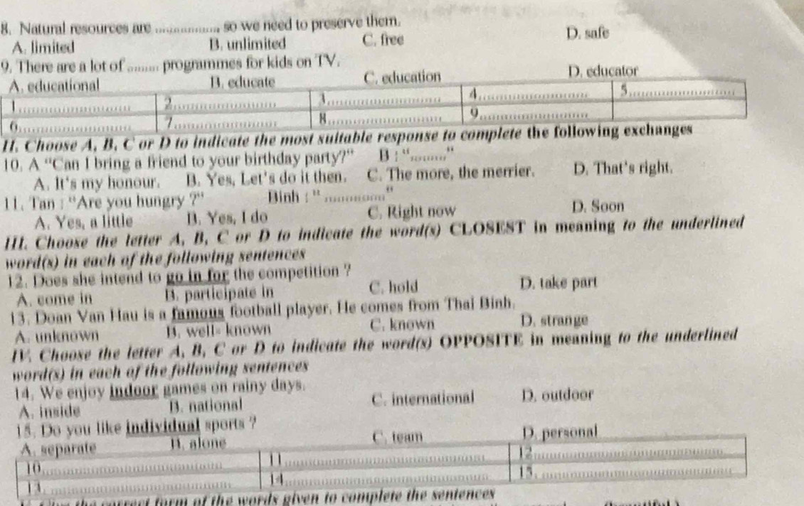 Natural resources are ............... so we need to preserve them. D. safe
A. limited B. unlimited C. free
9. There are a lot of ......... programmes for kids on TV.
D. educator
H. Choose A, B. C or D to indicate the most suitable response to co
10. A “Can I bring a friend to your birthday party?” B ! “...,”
A. It's my honour. B. Yes, Let's do it then. C. The more, the merrier. D. That's right.
11. Tan : ''Are you hungry ?'' inh : ' .........'
A. Yes, a little B. Yes, I do C. Right now
D. Soon
HI. Choose the letter A, B, C or D to indicate the word(s) CLOSEST in meaning to the underlined
word(s) in each of the following sentences
12. Does she intend to go in for the competition ? D. take part
A. come in. participate in
C. hold
13. Doan Van Hau is a famous football player. He comes from Thai Binh.
A. unknown B. well= known C. known
D. stran ge
IV. Choose the letter A, B, C or D to indicate the word(s) OPPOSITE in meaning to the underlined
word(s) in each of the following sentences 
14. We enjoy indoor games on rainy days. D. outdoor
A. inside B. national C. international
15. Do you like individual sports ?
C. team
A. separate 1. alone D. personal
1 
12
10 15.
13.
14
of the words given to complete the sentences .
