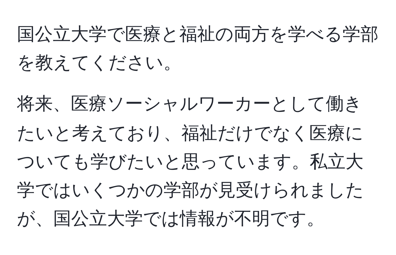 国公立大学で医療と福祉の両方を学べる学部を教えてください。

将来、医療ソーシャルワーカーとして働きたいと考えており、福祉だけでなく医療についても学びたいと思っています。私立大学ではいくつかの学部が見受けられましたが、国公立大学では情報が不明です。