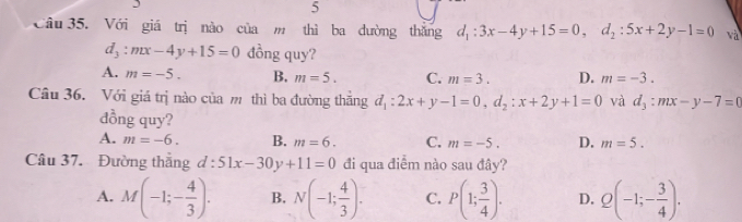 Với giá trị nào của m thì ba đường thăng d_1:3x-4y+15=0, d_2:5x+2y-1=0 và
d_3:mx-4y+15=0 đồng quy?
A. m=-5. B. m=5. C. m=3. D. m=-3. 
Câu 36. Với giá trị nào của m thì ba đường thắng d_1:2x+y-1=0, d_2:x+2y+1=0 và d_3:mx-y-7=0
đồng quy?
A. m=-6. B. m=6. C. m=-5. D. m=5. 
Câu 37. Đường thắng d:51x-30y+11=0 đi qua điểm nào sau đây?
A. M(-1;- 4/3 ). B. N(-1; 4/3 ). C. P(1; 3/4 ). D. Q(-1;- 3/4 ).