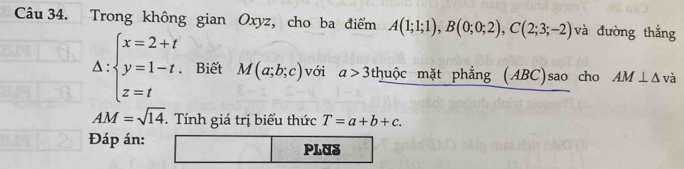 Trong không gian Oxyz, cho ba điểm A(1;1;1), B(0;0;2), C(2;3;-2) và đường thắng
Delta :beginarrayl x=2+t y=1-t. z=tendarray. Biết M(a;b;c) với a>3 thuộc mặt phẳng (ABC)sao cho AM⊥ △ v à
AM=sqrt(14). . Tính giá trị biểu thức T=a+b+c. 
Đáp án: PLUS