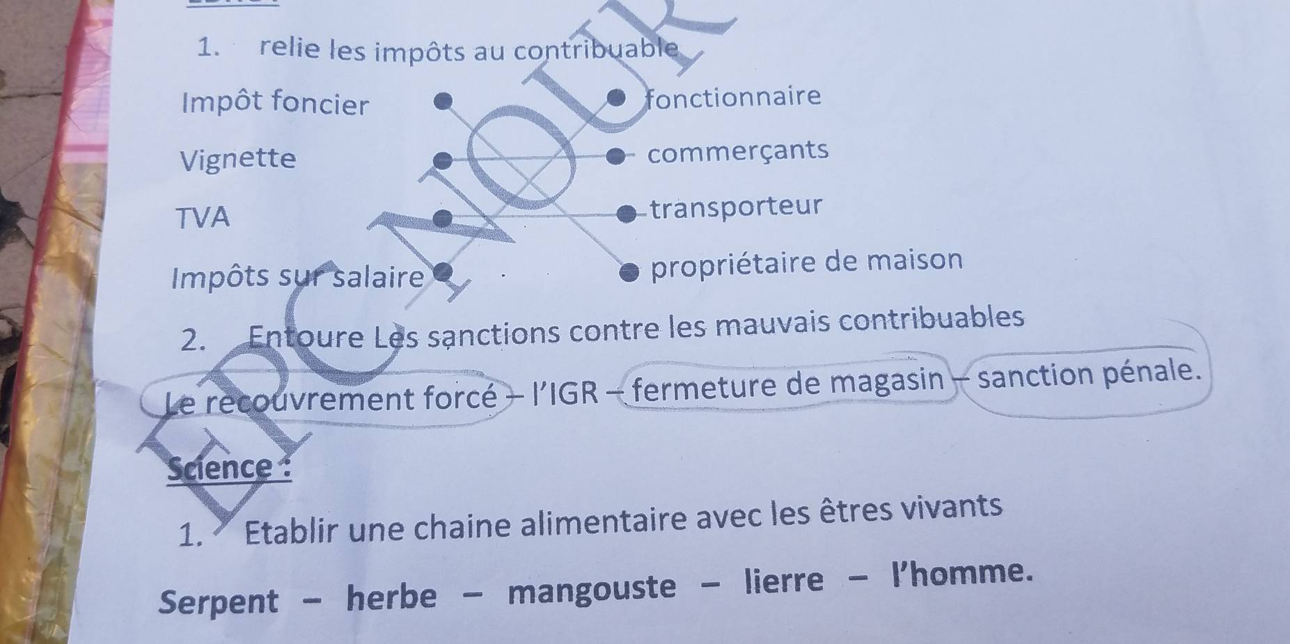 relie les impôts au contribuable 
Impôt foncier fonctionnaire 
Vignette commerçants 
TVA transporteur 
Impôts sur salaire propriétaire de maison 
2. Entoure Les sanctions contre les mauvais contribuables 
Le recouvrement forcé + l’'IGR - fermeture de magasin - sanction pénale. 
Science 
1.* Etablir une chaine alimentaire avec les êtres vivants 
Serpent - herbe - mangouste - lierre - l'homme.