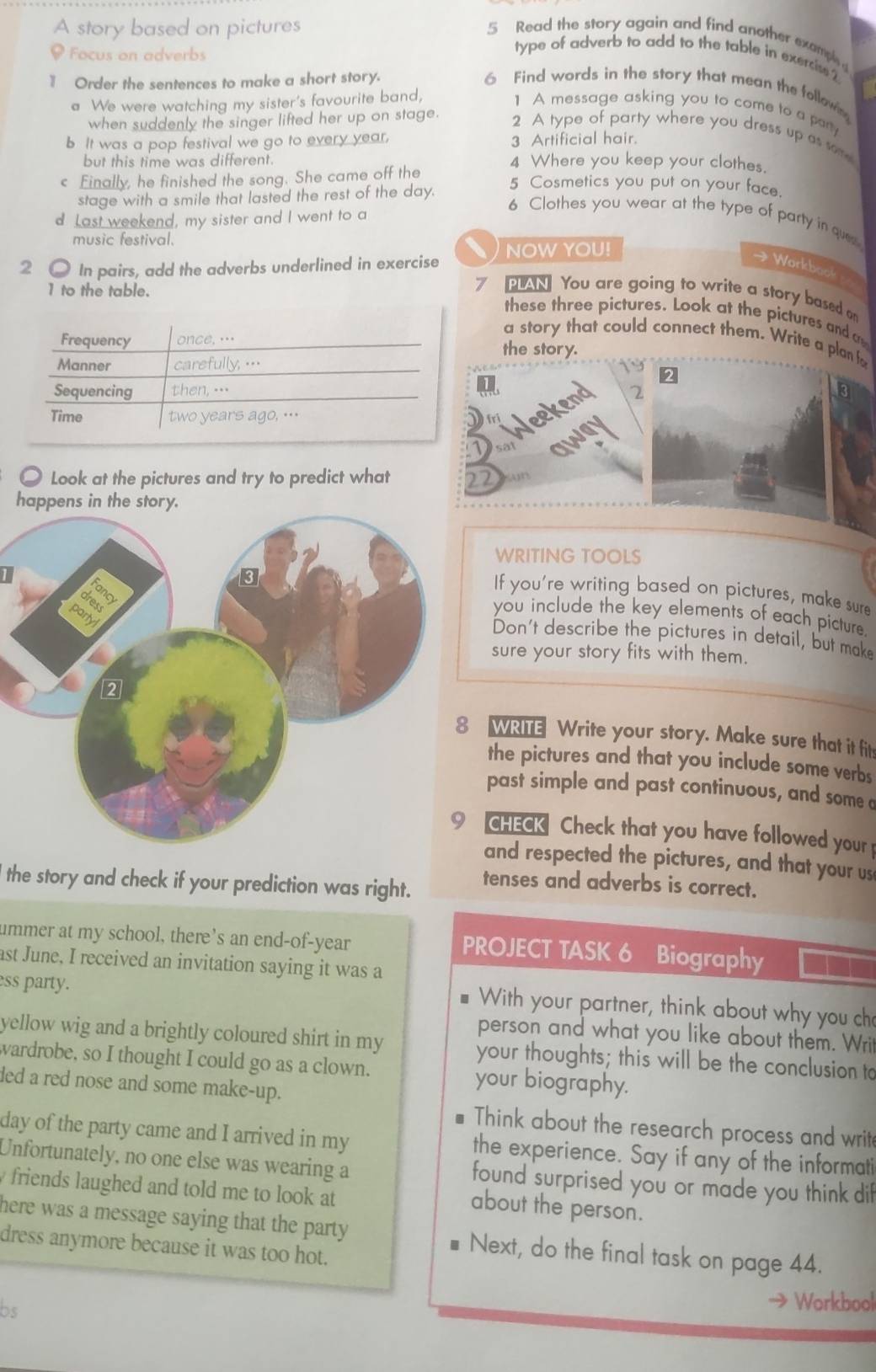 A story based on pictures 5 Read the story again and find another examp 
. Focus on adverbs
type of adverb to add to the table in exercise 2
1 Order the sentences to make a short story. 6 Find words in the story that mean the follown
a We were watching my sister's favourite band,
1 A message asking you to come to a pary
when suddenly the singer lifted her up on stage. 2 A type of party where you dress up as some
b It was a pop festival we go to every year, 3 Artificial hair.
but this time was different. 4 Where you keep your clothes.
< Finally, he finished the song. She came off the
stage with a smile that lasted the rest of the day.
5 Cosmetics you put on your face.
d Last weekend, my sister and I went to a
6 Clothes you wear at the type of party in que
music festival.
2 ● In pairs, add the adverbs underlined in exercise NOW YOU!
→ Workboo
1 to the table.
N You are going to write a story based on
these three pictures. Look at the pictures and 
a story that could connect them. Write a plan f
the story.
3
○ Look at the pictures and try to predict what 
happens in the story.
WRITING TOOLS
If you're writing based on pictures, make sure
you include the key elements of each picture.
Don't describe the pictures in detail, but make
sure your story fits with them.
WRITE Write your story. Make sure that it fits
the pictures and that you include some verbs
past simple and past continuous, and some a
CHECK Check that you have followed your
and respected the pictures, and that your us
l the story and check if your prediction was right.
tenses and adverbs is correct.
ummer at my school, there's an end-of-year PROJECT TASK 6 Biography
ast June, I received an invitation saying it was a
ess party.
With your partner, think about why you ch
person and what you like about them. Writ
yellow wig and a brightly coloured shirt in my your thoughts; this will be the conclusion to
wardrobe, so I thought I could go as a clown. your biography.
ded a red nose and some make-up.
Think about the research process and writ
day of the party came and I arrived in my the experience. Say if any of the informati
Unfortunately, no one else was wearing a found surprised you or made you think dif
friends laughed and told me to look at 
about the person.
here was a message saying that the party . Next, do the final task on page 44.
dress anymore because it was too hot.
bs
* Workbool