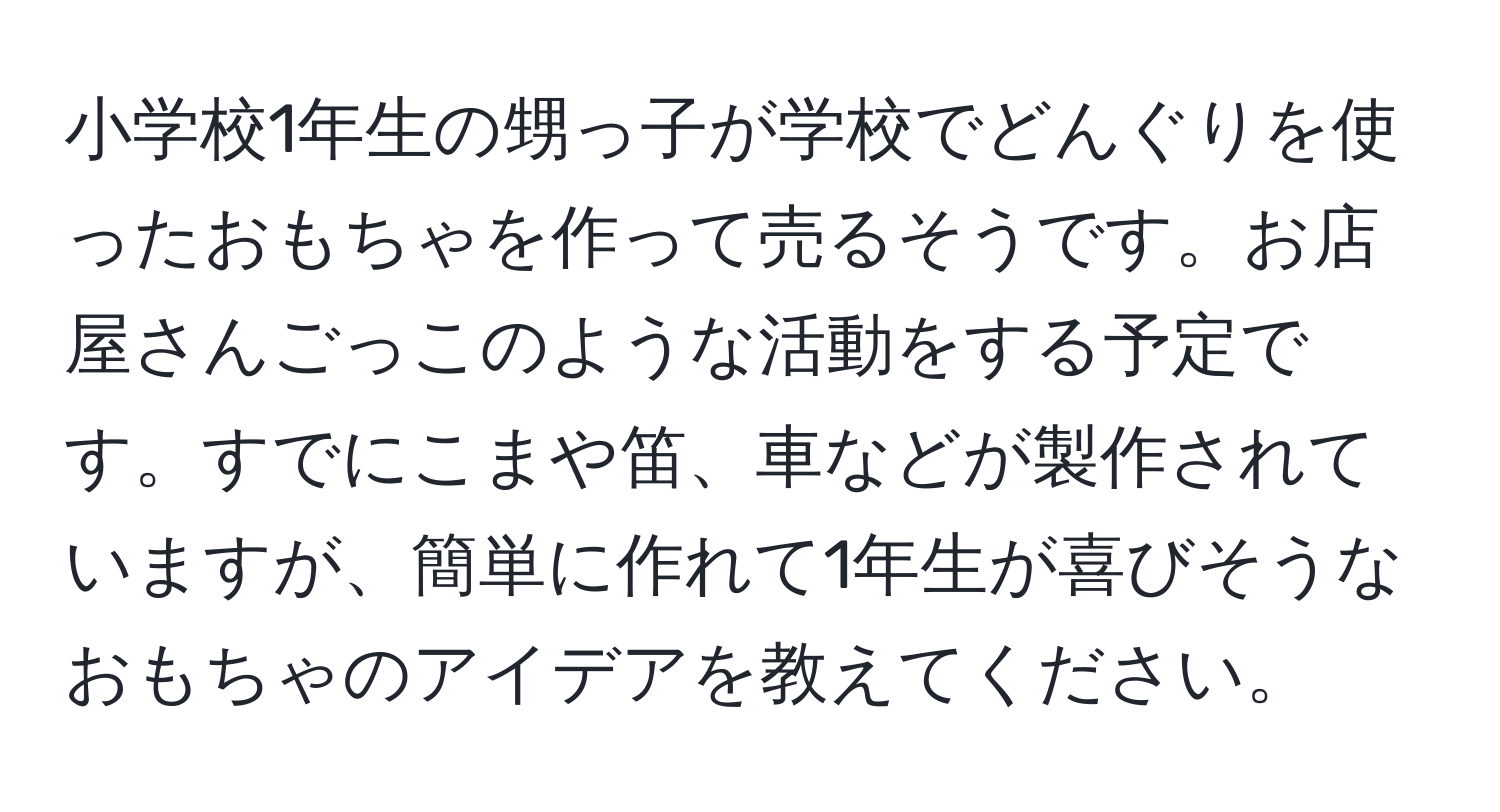 小学校1年生の甥っ子が学校でどんぐりを使ったおもちゃを作って売るそうです。お店屋さんごっこのような活動をする予定です。すでにこまや笛、車などが製作されていますが、簡単に作れて1年生が喜びそうなおもちゃのアイデアを教えてください。