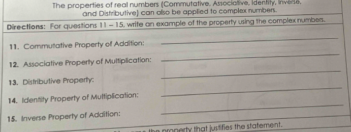 The properties of real numbers (Commutative, Associative, Identity, Inverse, 
and Distributive) can also be applied to complex numbers. 
Directions: For questions 11-15, write an example of the property using the complex numbers. 
_ 
_ 
11. Commutative Property of Addition: 
_ 
12. Associative Property of Multiplication: 
_ 
13. Distributive Property: 
14. Identity Property of Multiplication: 
15. Inverse Property of Addition: 
_ 
he property that justifies the statement.